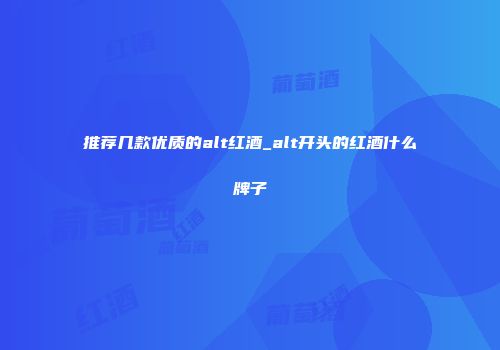 推荐几款优质的alt红酒_alt开头的红酒什么牌子
