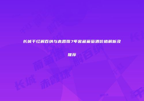 长城干红解百纳与赤霞珠7年窖藏葡萄酒价格解析及推荐
