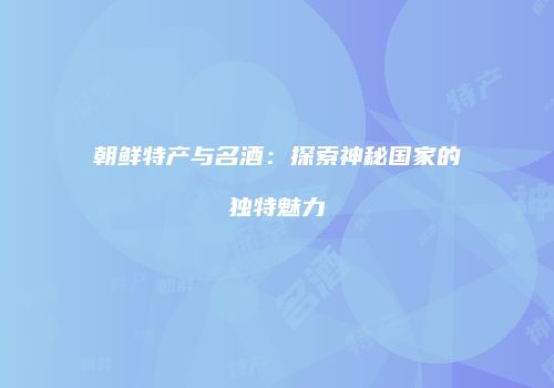 朝鲜特产与名酒：探索神秘国家的独特魅力
