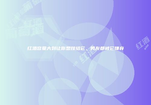 红酒容量大到让你想嫁给它，男友都被它嫌弃