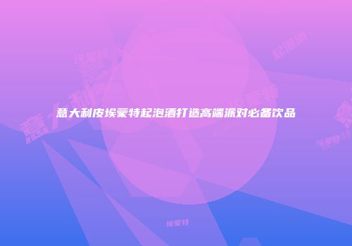 意大利皮埃蒙特起泡酒打造高端派对必备饮品