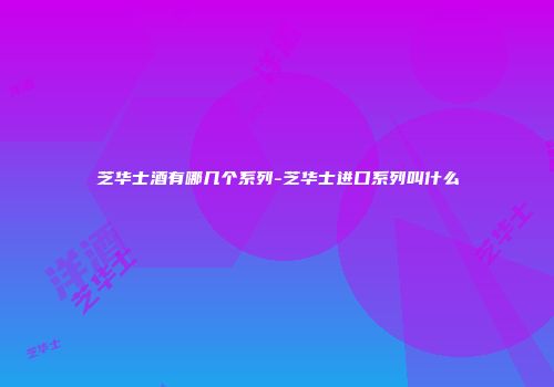 芝华士酒有哪几个系列-芝华士进口系列叫什么