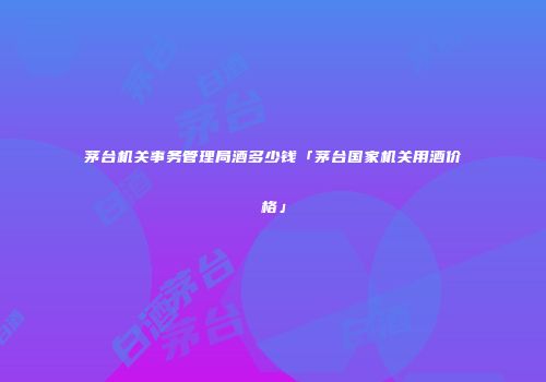 茅台机关事务管理局酒多少钱「茅台国家机关用酒价格」