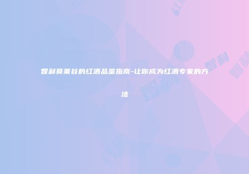 智利莫莱谷的红酒品鉴指南-让你成为红酒专家的方法