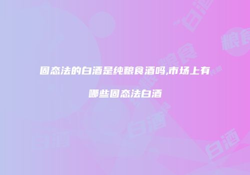 固态法的白酒是纯粮食酒吗,市场上有哪些固态法白酒
