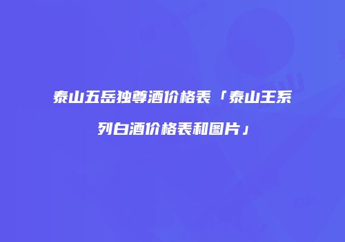 泰山五岳独尊酒价格表「泰山王系列白酒价格表和图片」