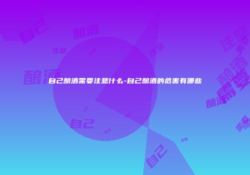 自己酿酒需要注意什么-自己酿酒的危害有哪些