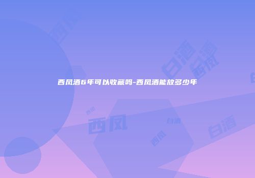 西凤酒6年可以收藏吗-西凤酒能放多少年
