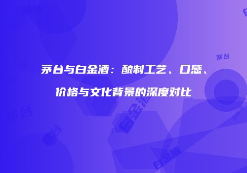 茅台与白金酒：酿制工艺、口感、价格与文化背景的深度对比