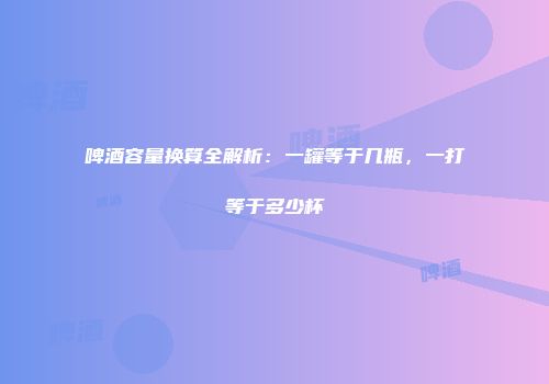 啤酒容量换算全解析：一罐等于几瓶，一打等于多少杯