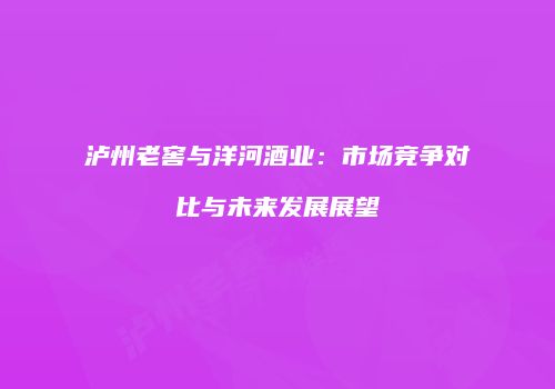 泸州老窖与洋河酒业：市场竞争对比与未来发展展望