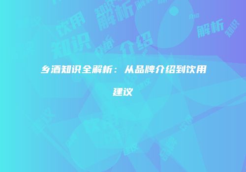 乡酒知识全解析：从品牌介绍到饮用建议