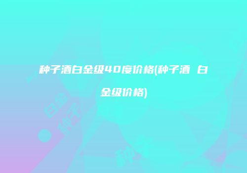 种子酒白金级40度价格(种子酒 白金级价格)