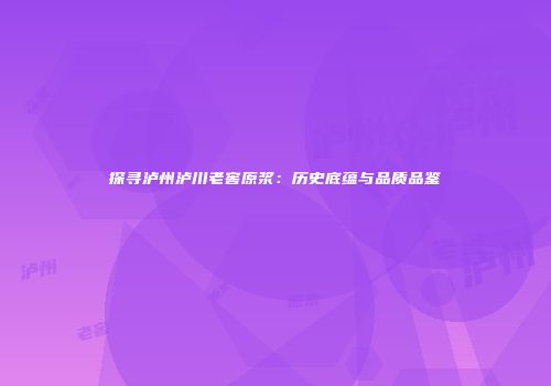 探寻泸州泸川老窖原浆：历史底蕴与品质品鉴