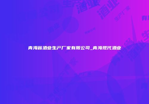 青海省酒业生产厂家有限公司_青海现代酒业
