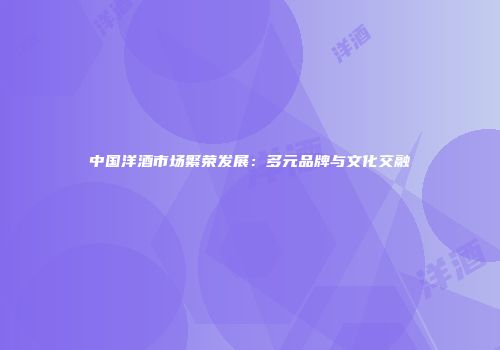 中国洋酒市场繁荣发展：多元品牌与文化交融