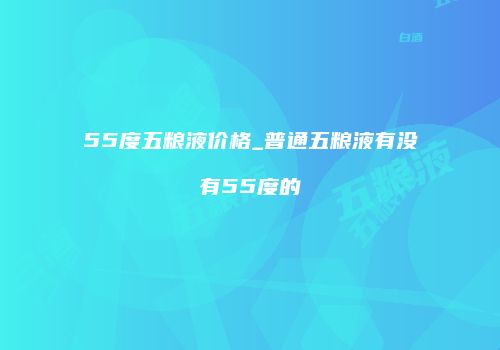 55度五粮液价格_普通五粮液有没有55度的