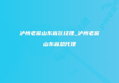 泸州老窖山东省区经理_泸州老窖山东省总代理
