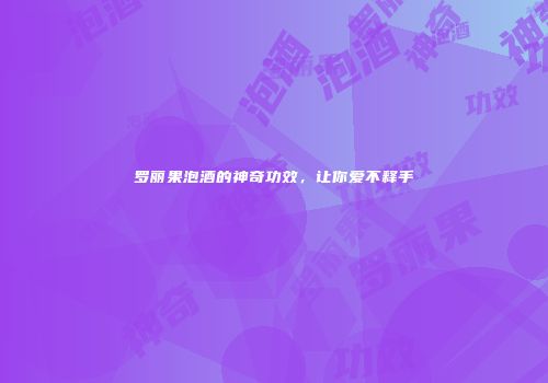 罗丽果泡酒的神奇功效，让你爱不释手