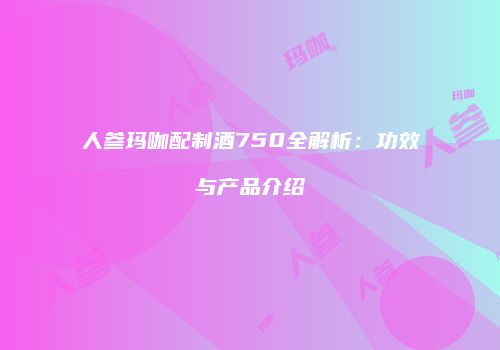 人参玛咖配制酒750全解析：功效与产品介绍