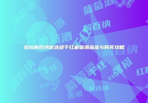 张裕解百纳优选级干红葡萄酒品鉴与购买攻略