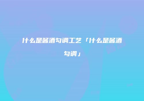 什么是酱酒勾调工艺「什么是酱酒勾调」