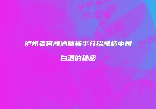 泸州老窖酿酒师杨平介绍酿造中国白酒的秘密