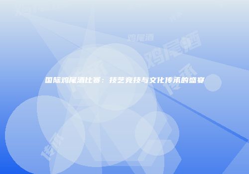国际鸡尾酒比赛：技艺竞技与文化传承的盛宴