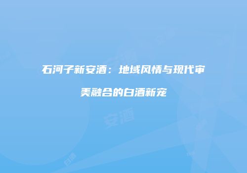 石河子新安酒：地域风情与现代审美融合的白酒新宠