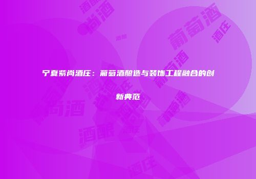 宁夏紫尚酒庄：葡萄酒酿造与装饰工程融合的创新典范
