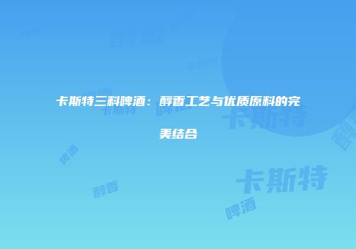 卡斯特三料啤酒：醇香工艺与优质原料的完美结合