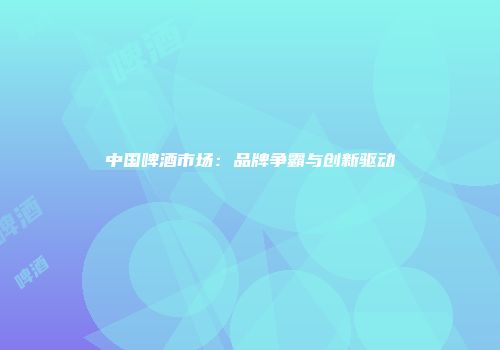 中国啤酒市场：品牌争霸与创新驱动