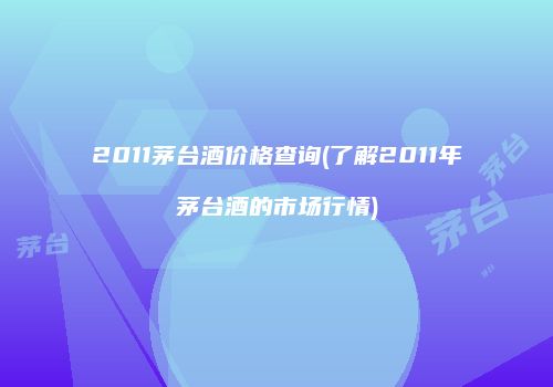 2011茅台酒价格查询(了解2011年茅台酒的市场行情)