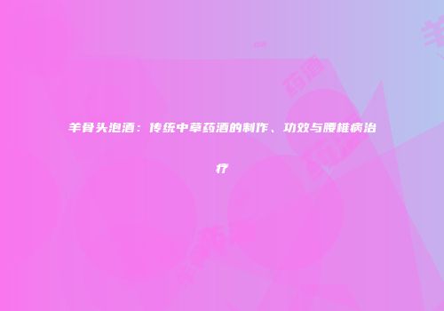 羊骨头泡酒：传统中草药酒的制作、功效与腰椎病治疗