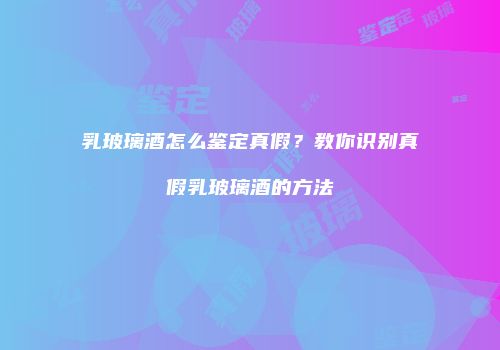 乳玻璃酒怎么鉴定真假？教你识别真假乳玻璃酒的方法