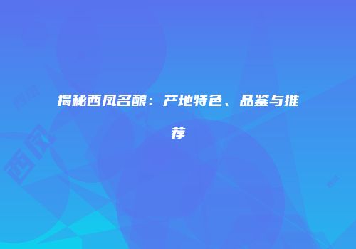 揭秘西凤名酿：产地特色、品鉴与推荐