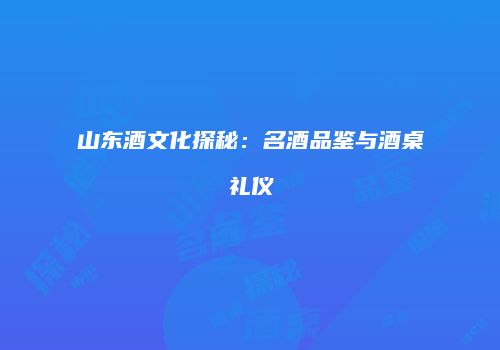 山东酒文化探秘：名酒品鉴与酒桌礼仪