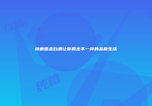 纯粮固态白酒让你喝出不一样的品质生活