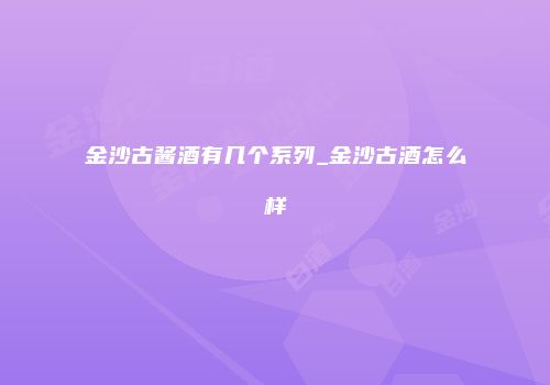 金沙古酱酒有几个系列_金沙古酒怎么样