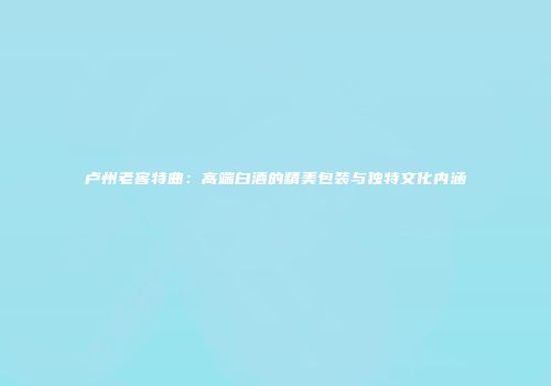 卢州老窖特曲：高端白酒的精美包装与独特文化内涵