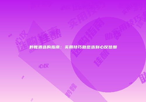 黔魏酒选购指南：实用技巧助您选到心仪佳酿