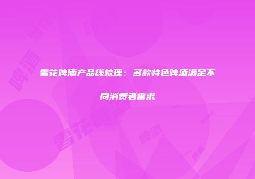 雪花啤酒产品线梳理：多款特色啤酒满足不同消费者需求