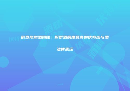 俄罗斯烈酒揭秘：探索酒精度最高的伏特加与酒法律规定