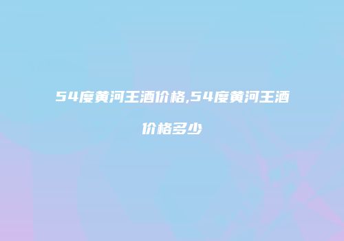 54度黄河王酒价格,54度黄河王酒价格多少
