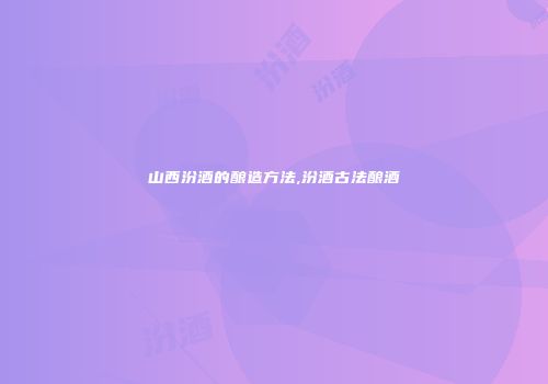 山西汾酒的酿造方法,汾酒古法酿酒