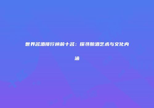 世界名酒排行榜前十名：探寻酿酒艺术与文化内涵