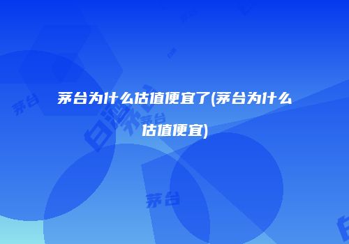 茅台为什么估值便宜了(茅台为什么估值便宜)