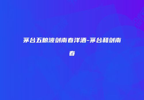 茅台五粮液剑南春洋酒-茅台和剑南春