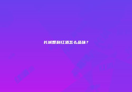 长城智利红酒怎么品味？