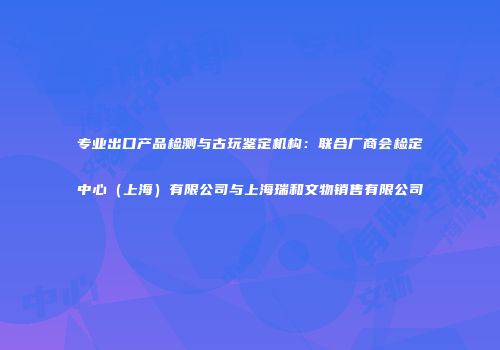 专业出口产品检测与古玩鉴定机构：联合厂商会检定中心（上海）有限公司与上海瑞和文物销售有限公司